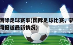 国际足球赛事(国际足球比赛，新闻报道最新情况)